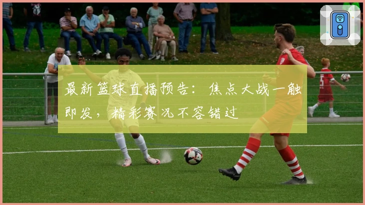 最新篮球直播预告:焦点大战一触即发,精彩赛况不容错过