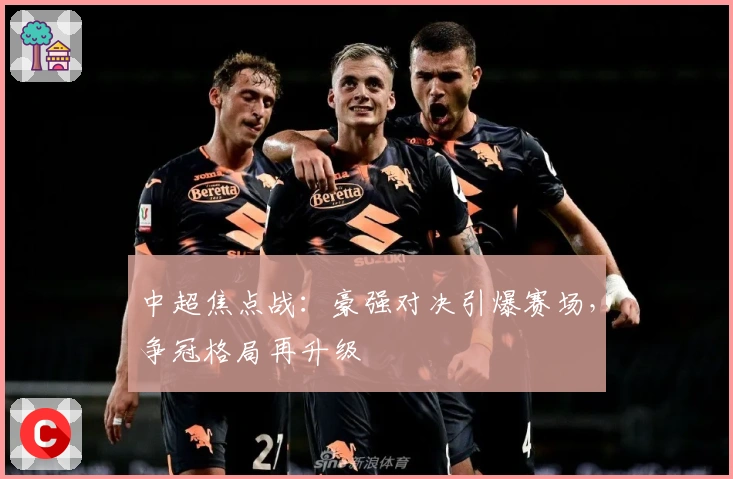 中超焦点战:豪强对决引爆赛场,争冠格局再升级