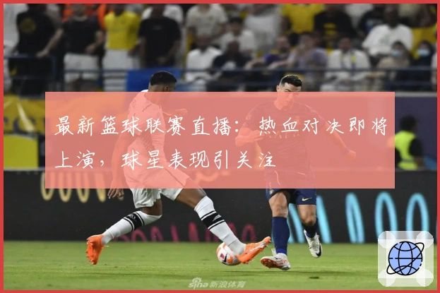 最新篮球联赛直播：热血对决即将上演，球星表现引关注