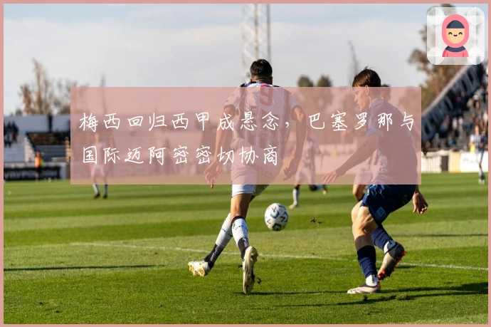 梅西回归西甲成悬念,巴塞罗那与国际迈阿密密切协商