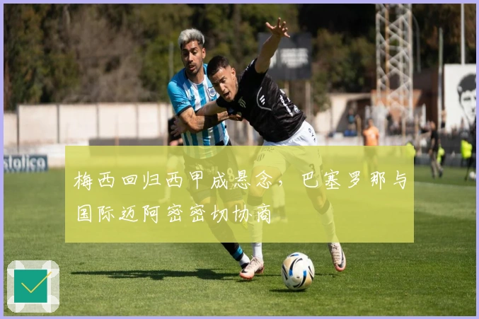 梅西回归西甲成悬念，巴塞罗那与国际迈阿密密切协商