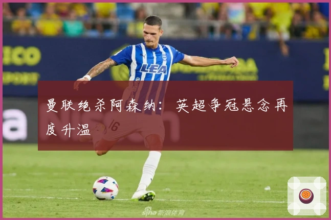 曼联绝杀阿森纳：英超争冠悬念再度升温